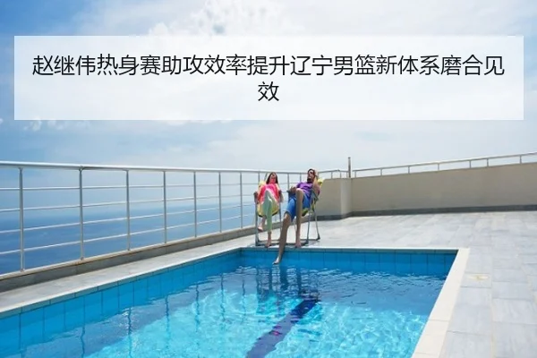 赵继伟热身赛助攻效率提升辽宁男篮新体系磨合见效