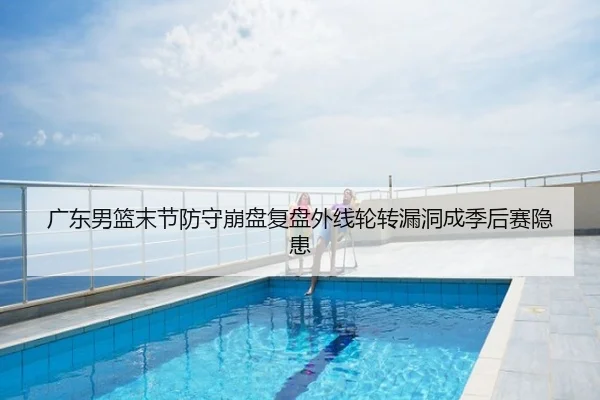 广东男篮末节防守崩盘复盘外线轮转漏洞成季后赛隐患