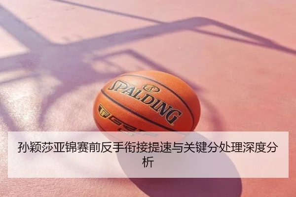 孙颖莎亚锦赛前反手衔接提速与关键分处理深度分析