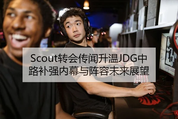 Scout转会传闻升温JDG中路补强内幕与阵容未来展望